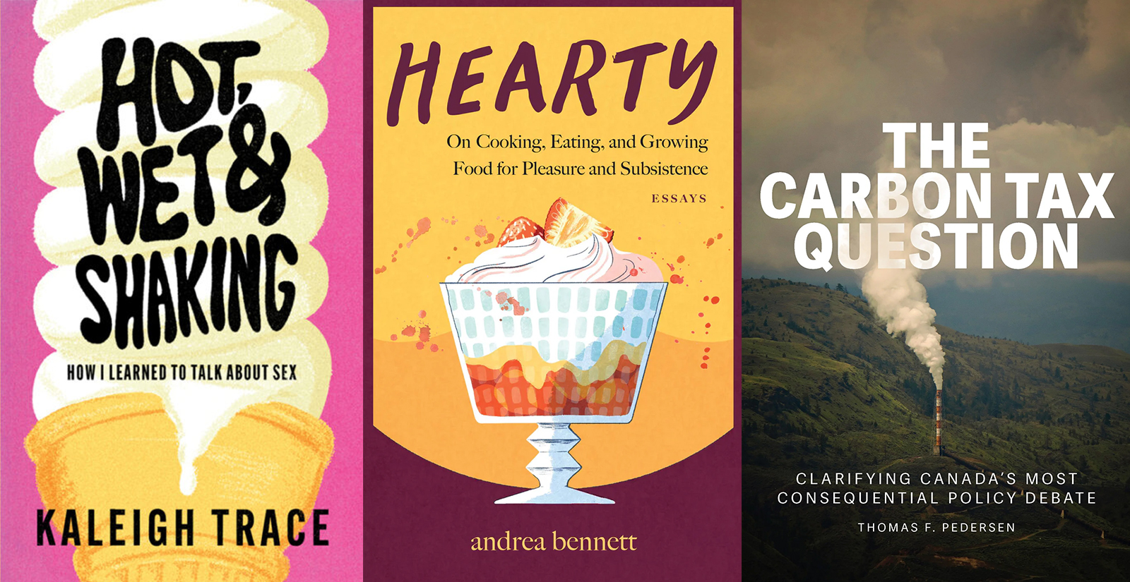 Three book cover images, from left: Kaleigh Trace’s 'Hot, Wet and Shaking: How I Learned to Talk about Sex'; andrea bennett’s 'Hearty: On Cooking, Eating, and Growing Food for Pleasure and Subsistence'; Thomas F. Pedersen’s 'The Carbon Tax Question: Clarifying Canada’s Most Consequential Policy Debate.'