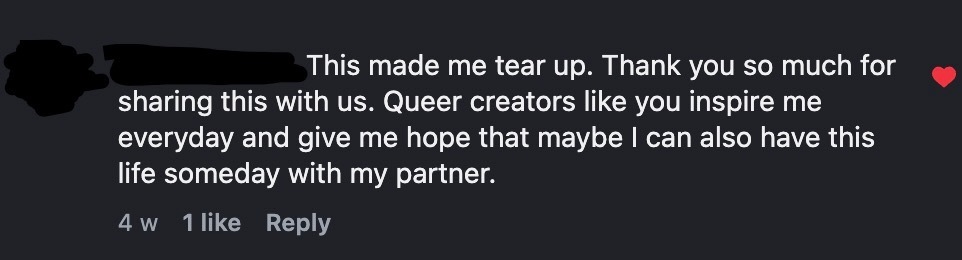 White writing on a black screen reads: "This made me tear up. Thank you so much for sharing this with us. Queer creators like you inspire me everyday and give me hope that maybe I can also have this life someday with my partner." 