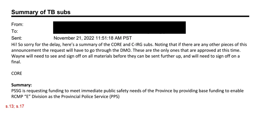 A screenshot of an email with subject line, Summary of T.B. subs. The content of the email says, Hi. So sorry for the delay, here’s a summary of the core and C.I.R.G. subs. Noting that if there are any other pieces of this announcement the request will have to go through the D.M.O. These are the only ones that are approved at this time. Wayne will need to see and sign off on all materials before they can be sent further up and will need to sign off on a final. On a new line, there is a heading that says core followed by a heading that says summary. Then it says P.S.S.G. is requesting funding to meet immediate public safety needs of the province by providing base funding to enable RCMP E Division as the provincial police service.