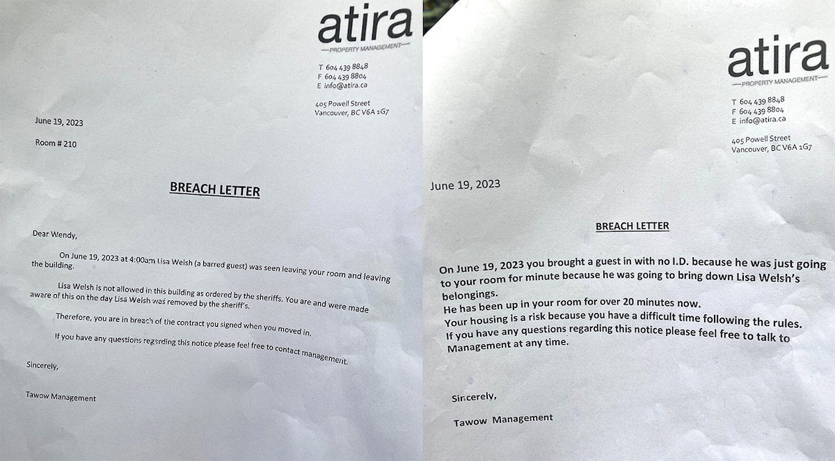 Breach letter one reads: Dear Wendy, On June 19, 2023, at 4:00 a.m. Lisa Welsh (a barred guest) was seen leaving your oom and leaving the building. Lisa Welch is not allowed in this building as ordered by the sheriffs. You are and were made aware of this on the day Lisa Welch was removed by the sheriff&rsquo;s. Therefore, you are in breach of the contract you signed when you moved in. If you have any questions regarding this notice please feel free to contact management. Sincerely, Tawow Management. Breach letter two reads: June 19, 2023. On June 19, 2023, you brought a guest in with no I.D. because he was just going to your room for a minute because he was going to bring down Lisa Welsh&rsquo;s belongings. He has been up in your room for over 20 minutes now. Your housing is [at] risk because you have a difficult time following the rules. If you have any questions regarding this notice please feel free to talk to Management at any time. Sincerely, Tawow Management.