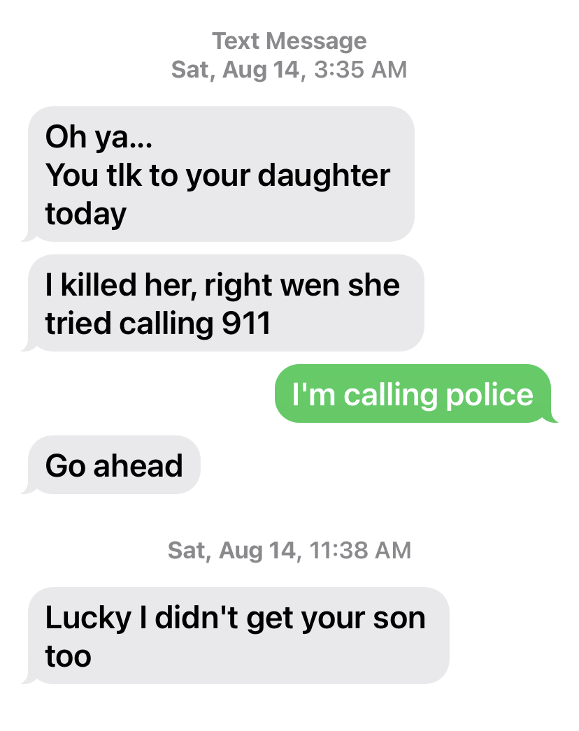 A cell conversation. Text messages exchanged Saturday, Aug. 14, at 3:35 a.m. Sender: Oh ya... You tlk [sic] to your daughter today. Sender: I killed her, right wen [sic] she tried calling 911. Recipient: I’m calling police. Sender: Go ahead. Then a text message sent Saturday, Aug. 14, at 11:38 a.m. Sender: Lucky I didn’t get your son too.