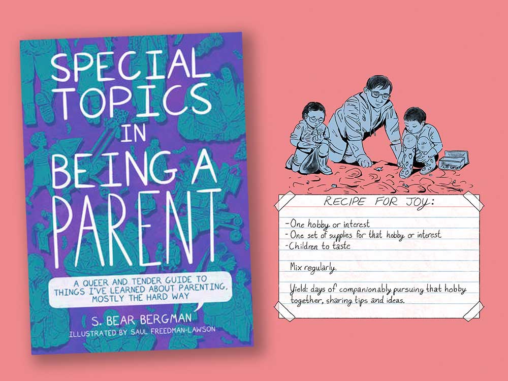 Two images side by side. At left, the cover of ‘Special Topics in Being a Parent.’ At right, a pink illustration on a blue background shows a parent searching for cool rocks with two kids. An index card ‘taped’ to the page below them reads, ‘Recipe for joy: one hobby or interest, one set of supplies for that hobby or interest, children to taste. Mix regularly. Yield: days of companionably pursuing that hobby together, sharing tips and ideas.’