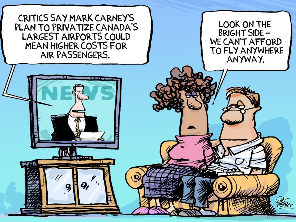 A cartoon shows a man and a woman sitting on their couch watching television news. The newscaster says, &ldquo;Critics say Mark Carney&rsquo;s plan to privatize Canadian airports could mean higher costs for air passengers.&rdquo; The woman says, &ldquo;Look on the bright side &mdash; we can&rsquo;t afford to fly anywhere anyway.&rdquo;